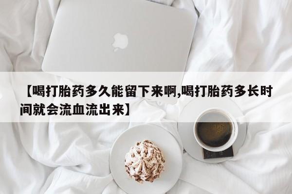 打胎药私人专卖微信网上药店【喝打胎药多久能留下来啊,喝打胎药多长时间就会流血流出来】