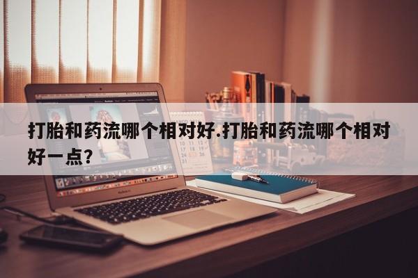 打胎药私人专卖微信网上药店打胎和药流哪个相对好.打胎和药流哪个相对好一点？