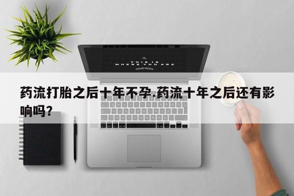 打胎药私人专卖微信网上药店药流打胎之后十年不孕.药流十年之后还有影响吗？