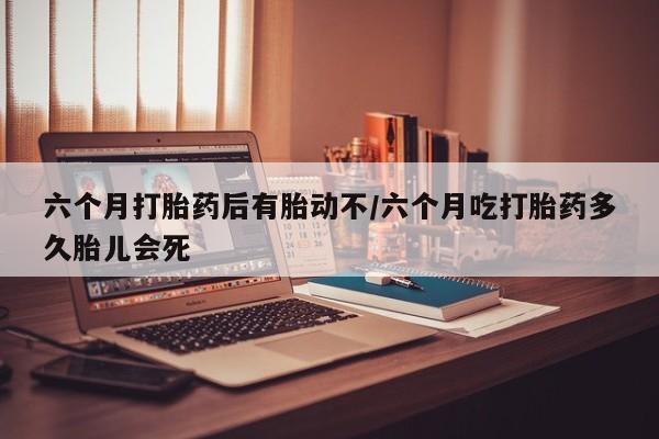 打胎药私人专卖微信网上药店六个月打胎药后有胎动不/六个月吃打胎药多久胎儿会死