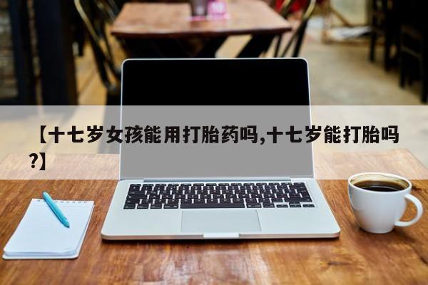 打胎药私人专卖微信网上药店【十七岁女孩能用打胎药吗,十七岁能打胎吗?】