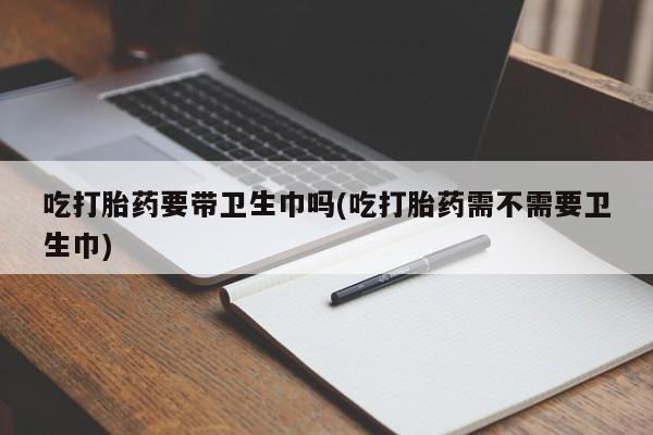 打胎药私人专卖微信网上药店吃打胎药要带卫生巾吗(吃打胎药需不需要卫生巾)