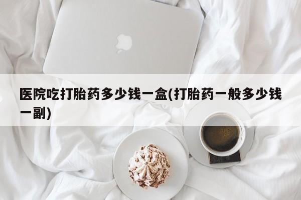 打胎药私人专卖微信网上药店医院吃打胎药多少钱一盒(打胎药一般多少钱一副)