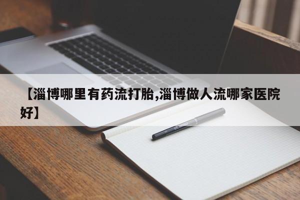 打胎药私人专卖微信网上药店【淄博哪里有药流打胎,淄博做人流哪家医院好】