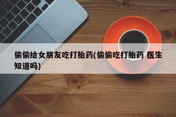 打胎药私人专卖微信网上药店偷偷给女朋友吃打胎药(偷偷吃打胎药 医生知道吗)