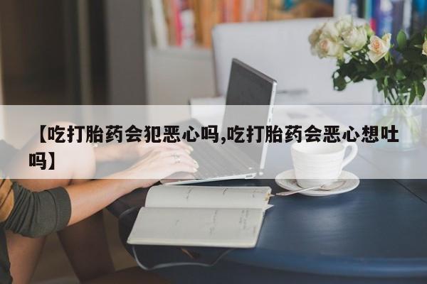 打胎药私人专卖微信网上药店【吃打胎药会犯恶心吗,吃打胎药会恶心想吐吗】