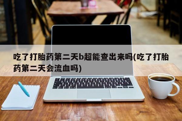 打胎药私人专卖微信网上药店吃了打胎药第二天b超能查出来吗(吃了打胎药第二天会流血吗)