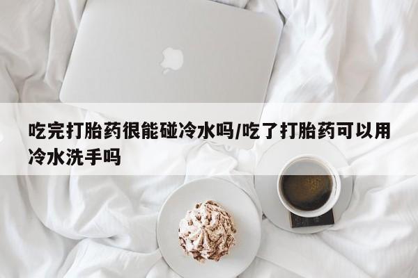 打胎药私人专卖微信网上药店吃完打胎药很能碰冷水吗/吃了打胎药可以用冷水洗手吗