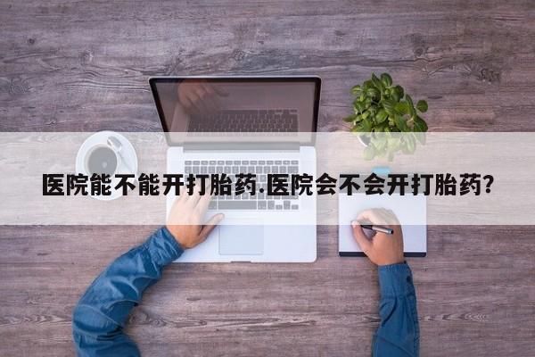 打胎药私人专卖微信网上药店医院能不能开打胎药.医院会不会开打胎药？
