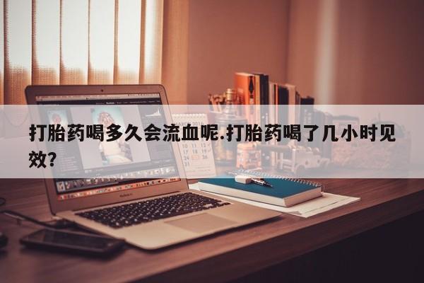 打胎药私人专卖微信网上药店打胎药喝多久会流血呢.打胎药喝了几小时见效？
