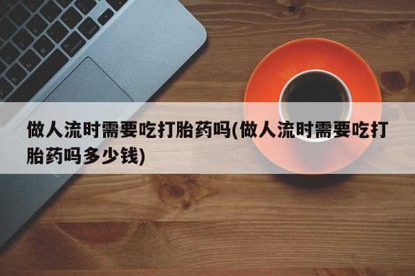 打胎药私人专卖微信网上药店做人流时需要吃打胎药吗(做人流时需要吃打胎药吗多少钱)
