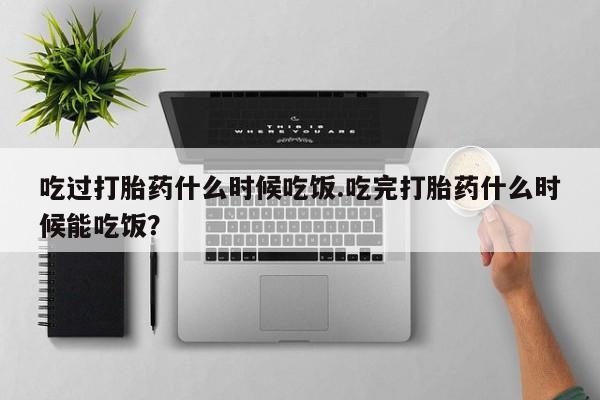 打胎药私人专卖微信网上药店吃过打胎药什么时候吃饭.吃完打胎药什么时候能吃饭？
