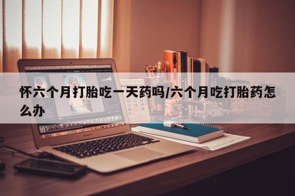 打胎药私人专卖微信网上药店怀六个月打胎吃一天药吗/六个月吃打胎药怎么办