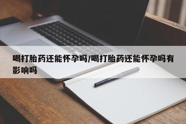 打胎药私人专卖微信网上药店喝打胎药还能怀孕吗/喝打胎药还能怀孕吗有影响吗
