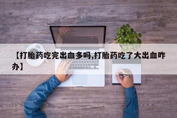 打胎药私人专卖微信网上药店【打胎药吃完出血多吗,打胎药吃了大出血咋办】