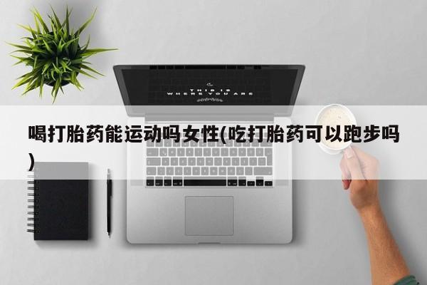打胎药私人专卖微信网上药店喝打胎药能运动吗女性(吃打胎药可以跑步吗)