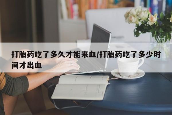 打胎药私人专卖微信网上药店打胎药吃了多久才能来血/打胎药吃了多少时间才出血